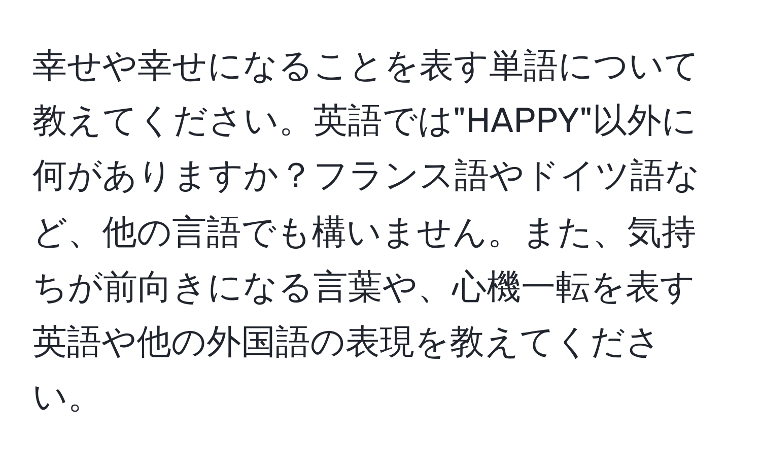 幸せや幸せになることを表す単語について教えてください。英語では"HAPPY"以外に何がありますか？フランス語やドイツ語など、他の言語でも構いません。また、気持ちが前向きになる言葉や、心機一転を表す英語や他の外国語の表現を教えてください。