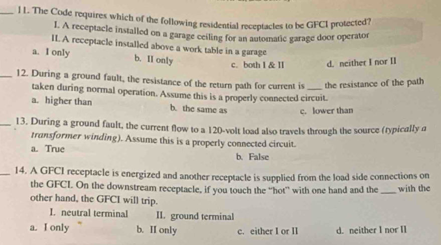 The Code requires which of the following residential receptacles to be GFCI protected?
I. A receptacle installed on a garage ceiling for an automatic garage door operator
II. A receptacle installed above a work table in a garage
a. I only b. II only
c. both l & II d. neither I nor II
_12. During a ground fault, the resistance of the return path for current is _the resistance of the path
taken during normal operation. Assume this is a properly connected circuit.
a. higher than b. the same as
c. lower than
_13. During a ground fault, the current flow to a 120-volt load also travels through the source (typically a
transformer winding). Assume this is a properly connected circuit.
a. True b.False
_14. A GFCI receptacle is energized and another receptacle is supplied from the load side connections on
the GFCI. On the downstream receptacle, if you touch the “hot” with one hand and the _with the
other hand, the GFCI will trip.
I. neutral terminal II. ground terminal
a. I only b. II only c. either I or II d. neither I nor II