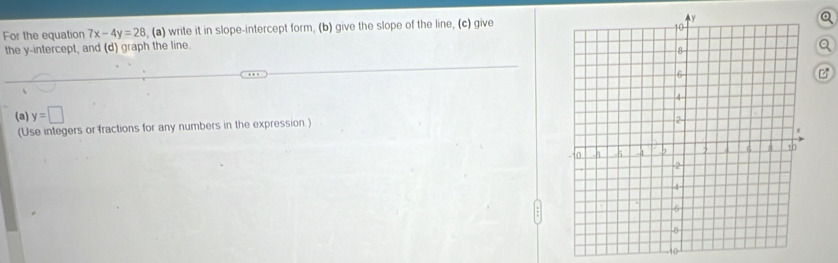 For the equation 7x-4y=28 , (a) write it in slope-intercept form, (b) give the slope of the line, (c) give 
the y-intercept, and (d) graph the line. 
(a) y=□
(Use integers or fractions for any numbers in the expression.) 
10