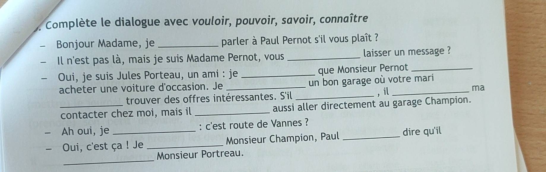 Complète le dialogue avec vouloir, pouvoir, savoir, connaître 
1 Bonjour Madame, je _parler à Paul Pernot s'il vous plaît ? 
- Il n'est pas là, mais je suis Madame Pernot, vous_ laisser un message ? 
- Oui, je suis Jules Porteau, un ami : je_ 
que Monsieur Pernot_ 
un bon garage où votre mari 
acheter une voiture d'occasion. Je_ 
trouver des offres intéressantes. S'il _, il_ 
ma 
_contacter chez moi, mais il _aussi aller directement au garage Champion. 
- Ah oui, je _: c'est route de Vannes ?_ 
- Oui, c'est ça ! Je _Monsieur Champion, Paul dire qu'il 
_ 
Monsieur Portreau.