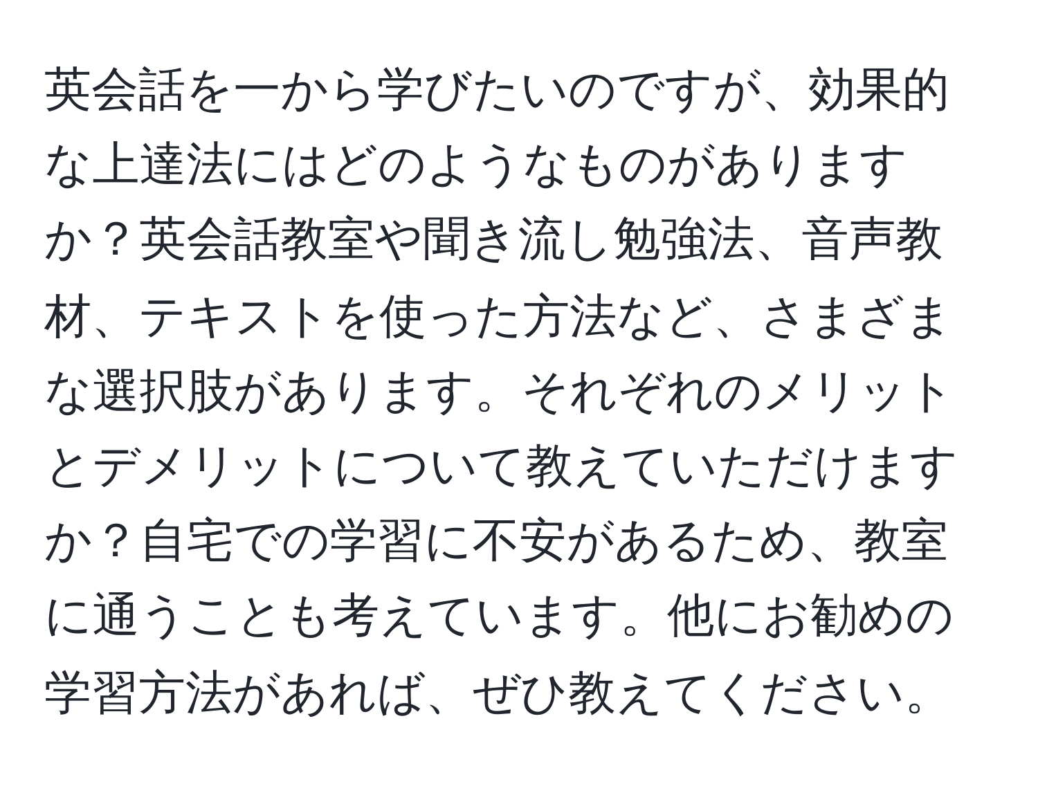 英会話を一から学びたいのですが、効果的な上達法にはどのようなものがありますか？英会話教室や聞き流し勉強法、音声教材、テキストを使った方法など、さまざまな選択肢があります。それぞれのメリットとデメリットについて教えていただけますか？自宅での学習に不安があるため、教室に通うことも考えています。他にお勧めの学習方法があれば、ぜひ教えてください。