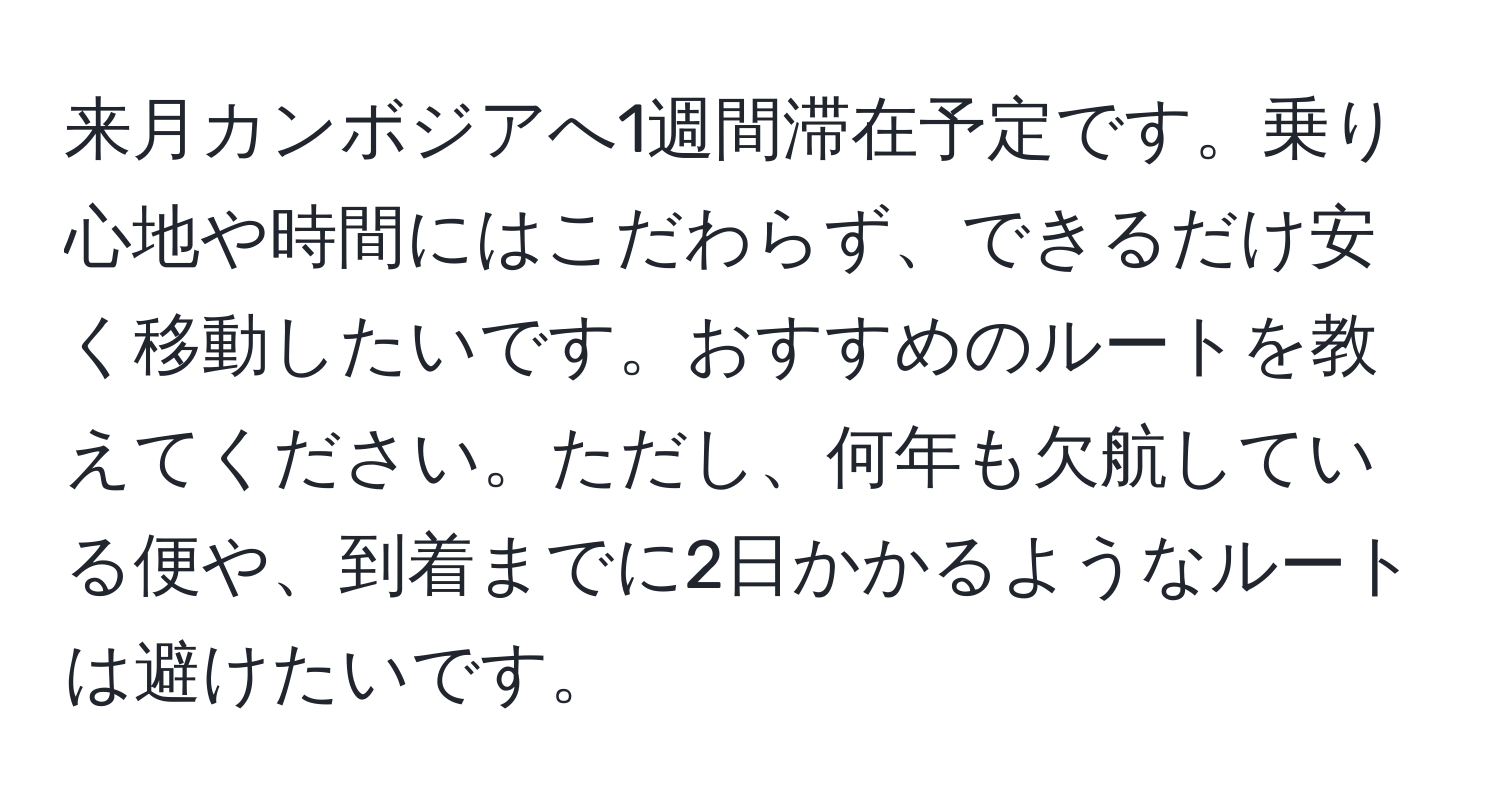 来月カンボジアへ1週間滞在予定です。乗り心地や時間にはこだわらず、できるだけ安く移動したいです。おすすめのルートを教えてください。ただし、何年も欠航している便や、到着までに2日かかるようなルートは避けたいです。