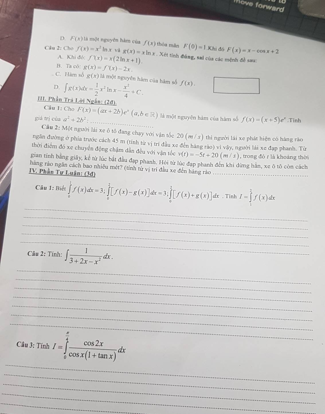 Move forward
D. F(x) là một nguyên hàm của f(x) thòa mān F(0)=1.Khi đó F(x)=x-cos x+2
Câu 2: Cho f(x)=x^2 ln x và g(x)=xln x. Xét tính đúng, sai của các mệnh đề sau:
A. Khi đỏ: f'(x)=x(2ln x+1).
B. Ta có: g(x)=f'(x)-2x.
C. Hàm số g(x) ∠ a 1 một nguyên hàm của hàm số f(x).
D. ∈t g(x)dx= 1/2 x^2h x- x^2/4 +C.
III. Phần Trã Lời Ngắn: (2đ).
Câu 1: Cho
_
giá trị của a^2+2b^2: F(x)=(ax+2b)e^x(a,b∈ R) là một nguyên hàm của hàm số f(x)=(x+5)e^x.Tinh
Câu 2: Một người lái xe ô tô đang chạy với vận tốc 20 (m / s) thì người lái xe phát hiện có hàng rào
ngăn đường ở phía trước cách 45 m (tính từ vị trí đầu xe đến hàng rào) vì vậy, người lái xe đạp phanh. Từ
thời điểm đó xe chuyển động chậm dần đều với vận tốc v(t)=-5t+20(m/s) , trong đó t là khoàng thời
gian tính bằng giây, kể từ lúc bắt đầu đạp phanh. Hỏi từ lúc đạp phanh đến khi dừng hằn, xe ô tô còn cách
hàng rào ngăn cách bao nhiêu mét? (tính từ vị trí đầu xe đến hàng rào_
IV. Phần Tự Luận: (3đ)
_
Câu 1: Biết ∈tlimits _0^(1f(x)dx=3;∈tlimits _0^2[f(x)-g(x)]dx=3;∈tlimits _0^2[f(x)+g(x)]dx. Tính I=∈tlimits _1^2f(x)dx
_
_
_
_
Câu 2: Tính: ∈t frac 1)3+2x-x^2dx.
_
_
_
_
_
_
_
_
Câu 3: Tính I=∈tlimits _0^((frac π)4) cos 2x/cos x(1+tan x) dx
_
_
_
_
