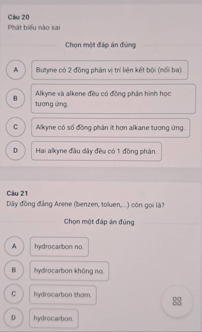 Phát biểu nào sai
Chọn một đáp án đúng
A Butyne có 2 đồng phân vị trí liên kết bội (nối ba).
B Alkyne và alkene đều có đồng phân hình học
tương ứng.
C Alkyne có số đồng phân ít hơn alkane tương ứng.
D Hai alkyne đầu dãy đều có 1 đồng phân.
Câu 21
Dãy đồng đẳng Arene (benzen, toluen,...) còn gọi là?
Chọn một đáp án đúng
A hydrocarbon no.
B hydrocarbon không no.
C hydrocarbon thơm.
□□
□□
D hydrocarbon.