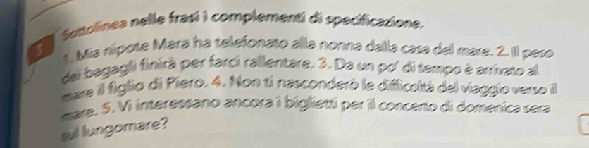 Sottolinea nelle frasí i complementi di specificazione. 
5 t. Mia nípote Mara ha telefonato alla nonna dalla casa del mare. 2. Il pese 
del bagagli finirà per farcí rallentare. 3. Da un po' di tempo à arrivato a 
mare il figlio di Piero. 4. Non ti nasconderó le difficoltà del viaggio verso I 
mare. 5. Vi interessano ancora i biglietti per il concerto di domenica sera 
sul lungomare?