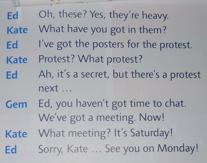 Ed Oh, these? Yes, they're heavy. 
Kate What have you got in them? 
Ed I've got the posters for the protest. 
Kate Protest? What protest? 
Ed Ah, it’s a secret, but there's a protest 
next ... 
Gem Ed, you haven't got time to chat. 
We've got a meeting. Now! 
Kate What meeting? It's Saturday! 
Ed Sorry, Kate ... See you on Monday!