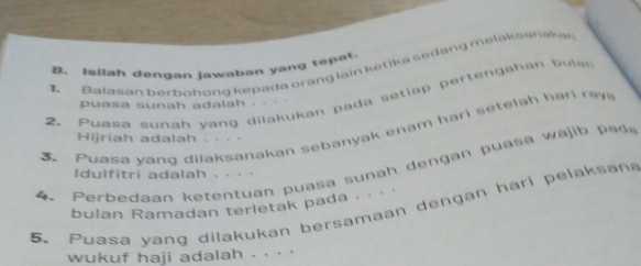 Isilah dengan jawaban yang tepat. 
1 Balasan berbohong kepada brang lain ketika sedang melaksanakan 
2. Puasa sumah yang dilakukan pada setiap pertengahan buis 
puasa sunah adalah . . 
Puasa vang dilaksanakan sebanyak enam hari setelah ha r a 
Hijriah adalah . . . · 
4 . Per edaan etentuan p uasa su n h a p ji p a
Idulfitri adalah . . . . 
bulan Ramadan terletak pada . · · 
5. Puasa yang dilakukan bersamaan dengan hari pelaksan 
wukuf haji adalah . . · ·