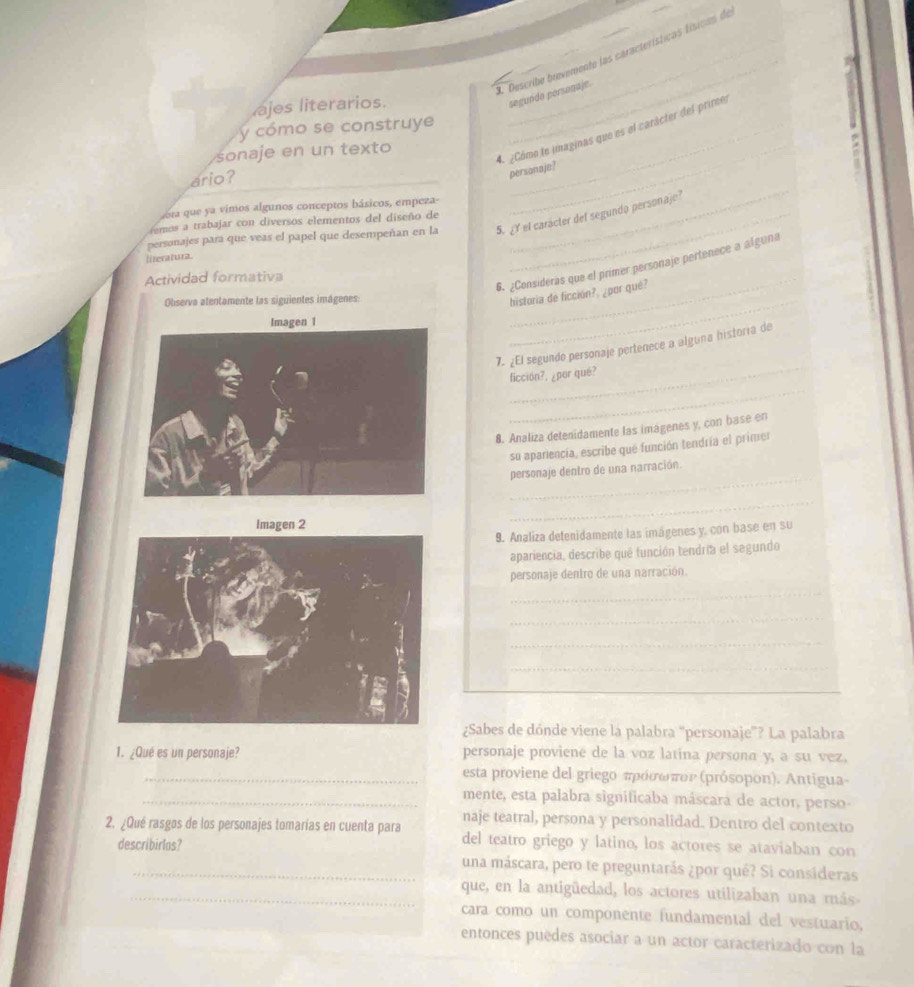 Describe brevemente las características físicas de
ajes literarios.
_
segundo personaje.
y cómo se construye_
sonaje en un texto_
4. ¿Cómo le imaginas que es el carácter del primes
ario?
personaje?
sora que a vimos algunos conceptos básicos, empeza-
personajes para que veas el papel que desempeñan en la 5. ¿Y el carácter del segundo personaje?
remos a trabajar con diversos elementos del diseño de
literatura.
_
6. ¿Consideras que el primer personaje pertenece a alguna
Actividad formativa
Observa atentamente las siguientes imágenes:_
historia de ficción?, ¿por qué?
_
_
7. ¿El segundo personaje pertenece a alguna historia de
_
ficción?, ¿por qué?
8. Analiza detenidamente las imagenes y, con base en
su apariencía, escribe que función tendría el primer
_
personaje dentro de una narración.
Imagen 2
_
9. Analiza detenidamente las imágenes y, con base en su
apariencia, describe que función tendría el segundo
personaje dentro de una narración.
_
_
_
_
_
¿Sabes de dónde viene la palabra "personaje”? La palabra
1. ¿Qué es un personaje? personaje proviene de la voz latina persona y, a su vez,
_esta proviene del griegο πρόσωπον (prósopon). Antigua-
_mente, esta palabra significaba máscara de actor, perso-
naje teatral, persona y personalidad. Dentro del contexto
2. ¿Qué rasgøs de los personajes tomarías en cuenta para del teatro griego y latino, los actores se ataviaban con
describirlos? una máscara, pero te preguntarás ¿por qué? Si consideras
_que, en la antigüedad, los actores utilizaban una más-
cara como un componente fundamental del vestuario.
entonces puedes asociar a un actor caracterizado con la