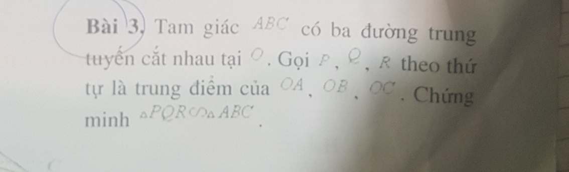 Bài 3, Tam giác ABC có ba đường trung 
tuyển cắt nhau tại ∅. Gọi ρ, ρ, ê theo thứ 
tự là trung điểm của OA 、 OB 、 OC. Chứng 
minh △PQR∽△ABC