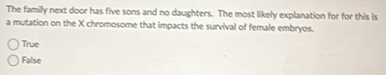 The family next door has five sons and no daughters. The most likely explanation for for this is
a mutation on the X chromosome that impacts the survival of female embryos.
True
False