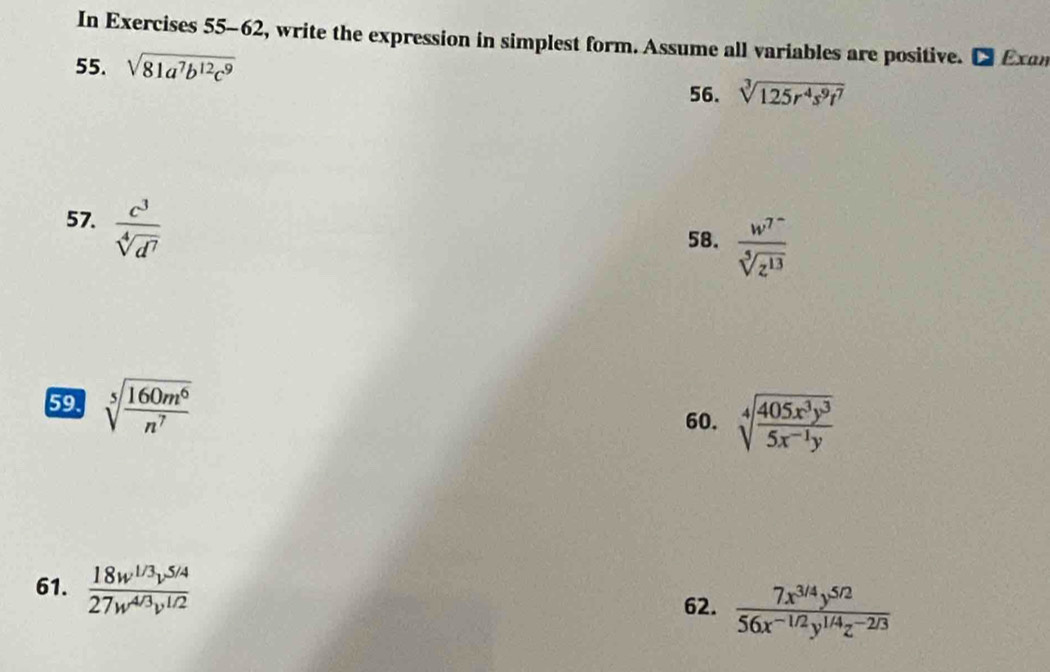 In Exercises 55-62, write the expression in simplest form. Assume all variables are positive. Exan 
55. sqrt(81a^7b^(12)c^9)
56. sqrt[3](125r^4s^9t^7)
57.  c^3/sqrt[4](d^7) 
58. frac w^(7^-)sqrt[5](z^(13))
59. sqrt[5](frac 160m^6)n^7 sqrt[4](frac 405x^3y^3)5x^(-1)y
60. 
61.  (18w^(1/3)v^(5/4))/27w^(4/3)v^(1/2)   (7x^(3/4)y^(5/2))/56x^(-1/2)y^(1/4)z^(-2/3) 
62.