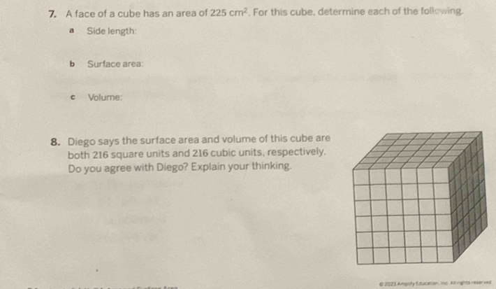 A face of a cube has an area of 225cm^2. For this cube, determine each of the following. 
a Side length: 
b Surface area: 
c Volume: 
8. Diego says the surface area and volume of this cube are 
both 216 square units and 216 cubic units, respectively. 
Do you agree with Diego? Explain your thinking. 
€ 2023 Ampoity Education, Inc. All rights reserved