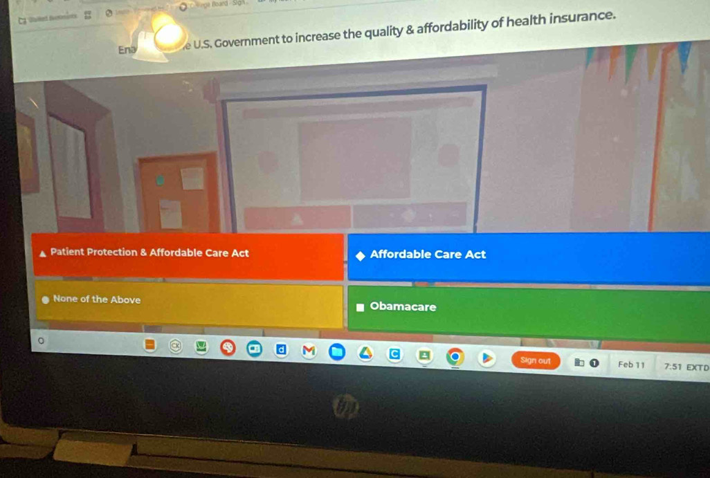 = o ge Board 
Ena e U.S. Government to increase the quality & affordability of health insurance.
Patient Protection & Affordable Care Act Affordable Care Act
None of the Above
Obamacare
gn out Feb 11 7:51 EXTD