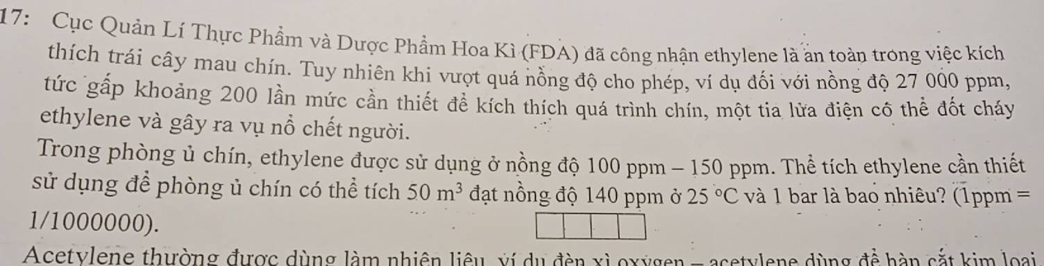 17: Cục Quản Lí Thực Phẩm và Dược Phẩm Hoa Kì (FDA) đã công nhận ethylene là ấn toàn trong việc kích 
thích trái cây mau chín. Tuy nhiên khi vượt quá nồng độ cho phép, ví dụ đối với nồng độ 27 000 ppm, 
tức gấp khoảng 200 lần mức cần thiết để kích thích quá trình chín, một tia lửa điện cô thể đốt cháy 
ethylene và gây ra vụ nổ chết người. 
Trong phòng ủ chín, ethylene được sử dụng ở nồng độ 100 ppm - 150 ppm. Thể tích ethylene cần thiết 
sử dụng để phòng ủ chín có thể tích 50m^3 đạt nồng độ 140 ppm ở 25°C và 1 bar là bao nhiêu? (1ppm =
1/1000000). 
Acetylene thường được dùng làm nhiên liêu, xí du đèn xỉ oxygen - acetylene dùng để hàn cắt kim loại