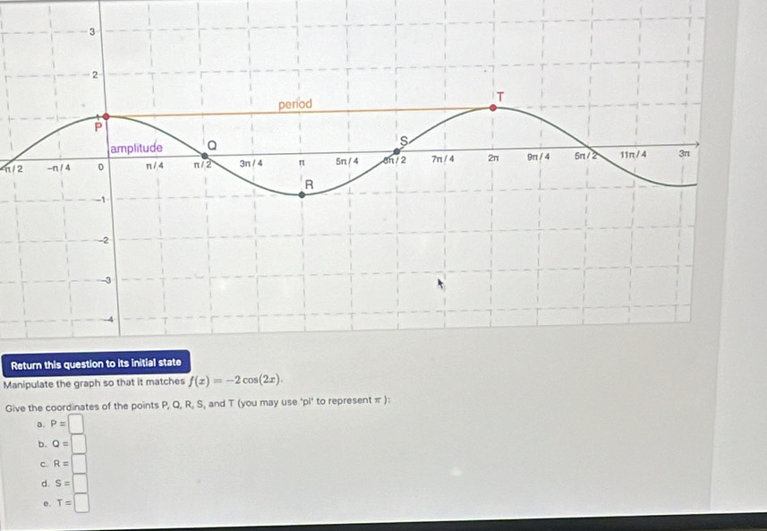 n/2
Return this question to its initial state
Manipulate the graph so that it matches f(x)=-2cos (2x). 
Give the coordinates of the points P, Q, R, S, and T (you may use ‘pi’ to represent π ):
a. P=□
b. Q=□
C. R=□
d. S=□
e. T=□