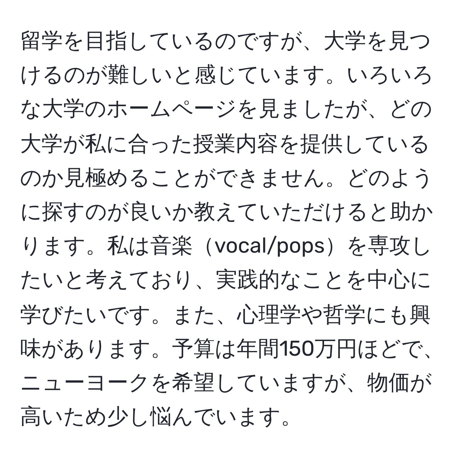 留学を目指しているのですが、大学を見つけるのが難しいと感じています。いろいろな大学のホームページを見ましたが、どの大学が私に合った授業内容を提供しているのか見極めることができません。どのように探すのが良いか教えていただけると助かります。私は音楽vocal/popsを専攻したいと考えており、実践的なことを中心に学びたいです。また、心理学や哲学にも興味があります。予算は年間150万円ほどで、ニューヨークを希望していますが、物価が高いため少し悩んでいます。