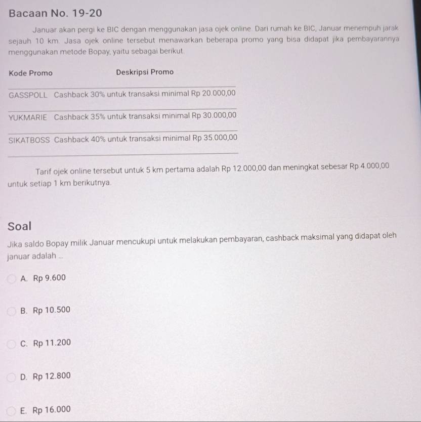 Bacaan No. 19-20
Januar akan pergi ke BIC dengan menggunakan jasa ojek online. Dari rumah ke BIC, Januar menempuh jarak
sejauh 10 km. Jasa ojek online tersebut menawarkan beberapa promo yang bisa didapat jika pembayarannya
menggunakan metode Bopay, yaitu sebagai berikut.
Kode Promo Deskripsi Promo
_
GASSPOLL Cashback 30% untuk transaksi minimal Rp 20.000,00
_
YUKMARIE Cashback 35% untuk transaksi minimal Rp 30.000,00
_
SIKATBOSS Cashback 40% untuk transaksi minimal Rp 35.000,00
_
Tarif ojek online tersebut untuk 5 km pertama adalah Rp 12.000,00 dan meningkat sebesar Rp 4.000,00
untuk setiap 1 km berikutnya.
Soal
Jika saldo Bopay milik Januar mencukupi untuk melakukan pembayaran, cashback maksimal yang didapat oleh
januar adalah ...
A. Rp 9.600
B. Rp 10.500
C. Rp 11.200
D. Rp 12.800
E. Rp 16.000