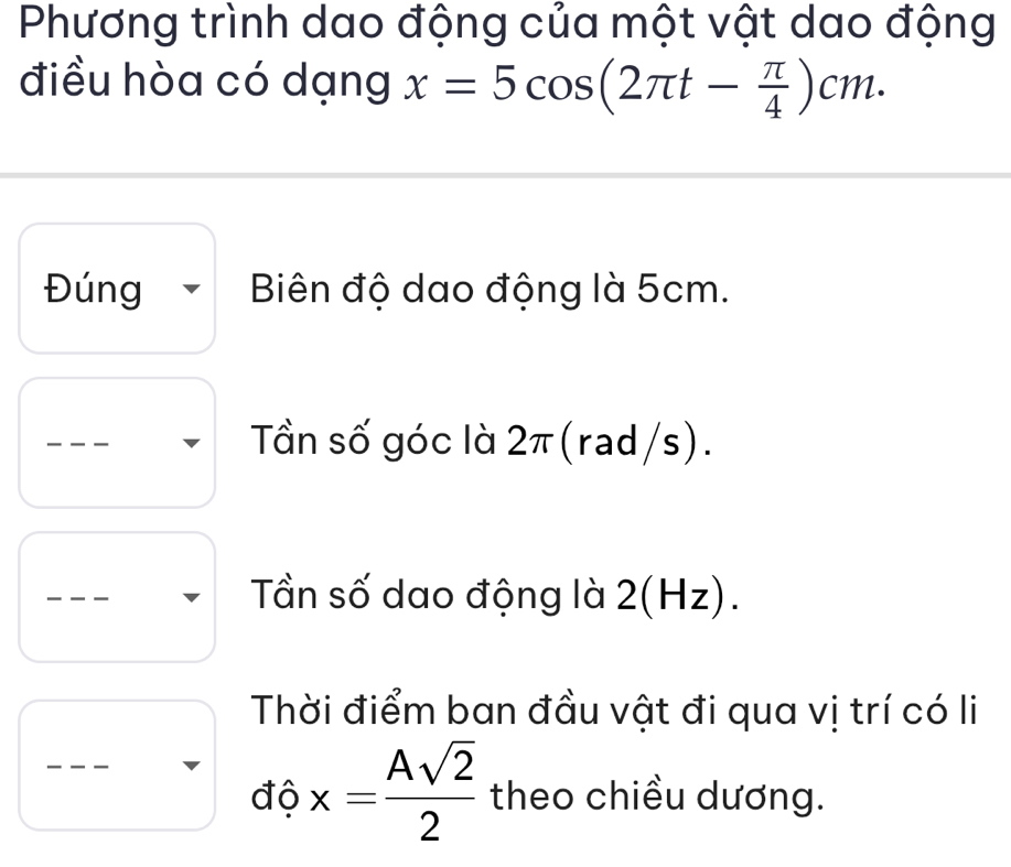 Phương trình dao động của một vật dao động 
điều hòa có dạng x=5cos (2π t- π /4 )cm. 
Đúng Biên độ dao động là 5cm. 
Tần số góc là 2π (rad/s). 
Tần số dao động là 2(Hz). 
Thời điểm ban đầu vật đi qua vị trí có li 
độ x= Asqrt(2)/2  theo chiều dương.