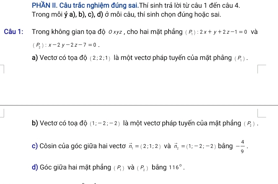 PHÃN II. Câu trắc nghiệm đúng sai.Thí sinh trả lời từ câu 1 đến câu 4.
Trong mỗi ý a), b), c), d) ở mỗi câu, thí sinh chọn đúng hoặc sai.
Câu 1: Trong không gian tọa độ 0 xyz , cho hai mặt phẳng (P_1):2x+y+2z-1=0 và
(P_2):x-2y-2z-7=0.
a) Vectơ có tọa độ (2;2;1) là một vectơ pháp tuyến của mặt phẳng (P_1).
b) Vectơ có toạ độ (1;-2;-2) là một vectơ pháp tuyến của mặt phẳng (P_2).
c) Côsin của góc giữa hai vectơ vector n_1=(2;1;2) và vector n_2=(1;-2;-2) bằng - 4/9 .
d) Góc giữa hai mặt phẳng (P_1) và (P_2) bằng 116°.