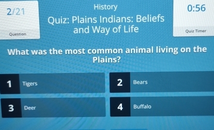 2/21 History 0:56 
Quiz: Plains Indians: Beliefs 
Question and Way of Life Quiz Timer 
What was the most common animal living on the 
Plains? 
1 Tigers 2 Bears 
4 
3 Deer Buffalo