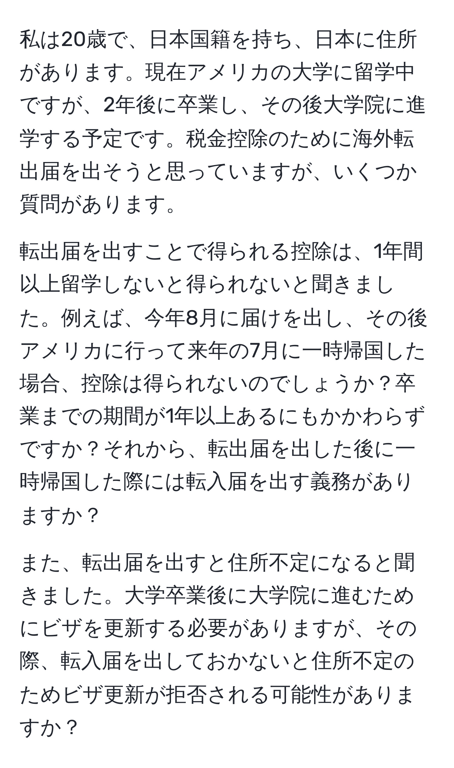 私は20歳で、日本国籍を持ち、日本に住所があります。現在アメリカの大学に留学中ですが、2年後に卒業し、その後大学院に進学する予定です。税金控除のために海外転出届を出そうと思っていますが、いくつか質問があります。

転出届を出すことで得られる控除は、1年間以上留学しないと得られないと聞きました。例えば、今年8月に届けを出し、その後アメリカに行って来年の7月に一時帰国した場合、控除は得られないのでしょうか？卒業までの期間が1年以上あるにもかかわらずですか？それから、転出届を出した後に一時帰国した際には転入届を出す義務がありますか？

また、転出届を出すと住所不定になると聞きました。大学卒業後に大学院に進むためにビザを更新する必要がありますが、その際、転入届を出しておかないと住所不定のためビザ更新が拒否される可能性がありますか？