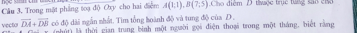 nộc sih em thc 
Câu 3. Trong mặt phẳng toạ độ Oxy cho hai điểm A(1;1), B(7;5).Cho điểm D thuộc trục tung sáo cho 
vecto vector DA+vector DB có độ dài ngắn nhất. Tìm tổng hoành độ và tung độ của D. 
r (nhút) là thời gian trung bình một người gọi điện thoại trong một tháng, biết rằng