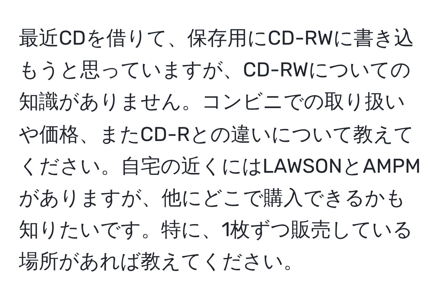 最近CDを借りて、保存用にCD-RWに書き込もうと思っていますが、CD-RWについての知識がありません。コンビニでの取り扱いや価格、またCD-Rとの違いについて教えてください。自宅の近くにはLAWSONとAMPMがありますが、他にどこで購入できるかも知りたいです。特に、1枚ずつ販売している場所があれば教えてください。