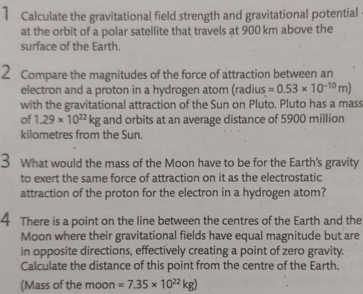 Calculate the gravitational field strength and gravitational potential 
at the orbit of a polar satellite that travels at 900 km above the 
surface of the Earth. 
2 Compare the magnitudes of the force of attraction between an 
electron and a proton in a hydrogen atom (radius =0.53* 10^(-10)m)
with the gravitational attraction of the Sun on Pluto. Pluto has a mass 
of 1.29* 10^(22)kg and orbits at an average distance of 5900 million
kilometres from the Sun. 
3 What would the mass of the Moon have to be for the Earth's gravity 
to exert the same force of attraction on it as the electrostatic 
attraction of the proton for the electron in a hydrogen atom? 
4 There is a point on the line between the centres of the Earth and the 
Moon where their gravitational fields have equal magnitude but are 
in opposite directions, effectively creating a point of zero gravity. 
Calculate the distance of this point from the centre of the Earth. 
(Mass of the moon =7.35* 10^(22)kg)