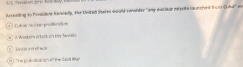 President John Kennedy, Aaaress a
According to President Kennedy, the United States would consider “any nuclear missile launched from Cuba' ev
A) Cuban nuclear proliferation
) A Western attack on the Soviets
c) Soviet act of War
b) The globalization of the Cold War