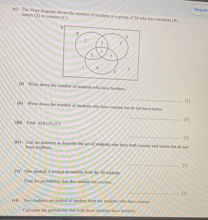 Reques 
(c) The Venn diagram shows the number of students in a group of 30 who have brothers (B), sisters (S) or cousins (C). 
(i) Write down the number of students who have brothers. 
_ 
[1] 
(ii) Write down the number of students who have cousins but do not have sisters. 
_ 
[1] 
(iii) Find n(B∪ S∪ C)'. 
_ 
[1] 
(iv) Use set notation to describe the set of students who have both cousins and sisters but do not 
have brothers. 
_ 
[1] 
(v) One student is picked at random from the 30 students. 
Find the probability that this student has cousins. 
_[1] 
(vi) Two students are picked at random from the students who have cousins. 
Calculate the probability that both these students have brothers.