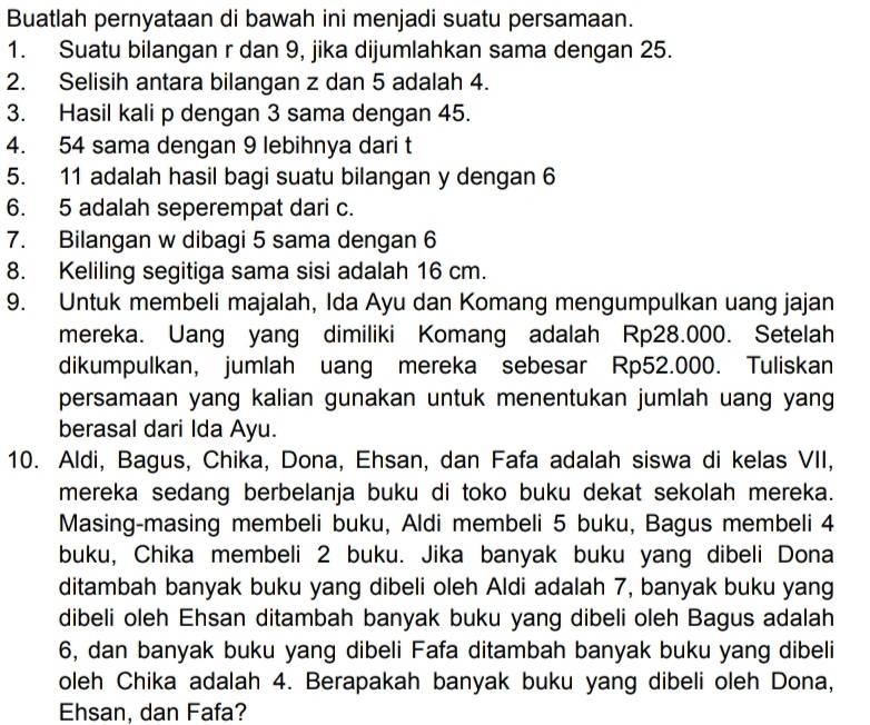 Buatlah pernyataan di bawah ini menjadi suatu persamaan. 
1. Suatu bilangan r dan 9, jika dijumlahkan sama dengan 25. 
2. Selisih antara bilangan z dan 5 adalah 4. 
3. Hasil kali p dengan 3 sama dengan 45. 
4. 54 sama dengan 9 lebihnya dari t
5. 11 adalah hasil bagi suatu bilangan y dengan 6
6. 5 adalah seperempat dari c. 
7. Bilangan w dibagi 5 sama dengan 6
8. Keliling segitiga sama sisi adalah 16 cm. 
9. Untuk membeli majalah, Ida Ayu dan Komang mengumpulkan uang jajan 
mereka. Uang yang dimiliki Komang adalah Rp28.000. Setelah 
dikumpulkan, jumlah uang mereka sebesar Rp52.000. Tuliskan 
persamaan yang kalian gunakan untuk menentukan jumlah uang yang 
berasal dari Ida Ayu. 
10. Aldi, Bagus, Chika, Dona, Ehsan, dan Fafa adalah siswa di kelas VII, 
mereka sedang berbelanja buku di toko buku dekat sekolah mereka. 
Masing-masing membeli buku, Aldi membeli 5 buku, Bagus membeli 4
buku, Chika membeli 2 buku. Jika banyak buku yang dibeli Dona 
ditambah banyak buku yang dibeli oleh Aldi adalah 7, banyak buku yang 
dibeli oleh Ehsan ditambah banyak buku yang dibeli oleh Bagus adalah 
6, dan banyak buku yang dibeli Fafa ditambah banyak buku yang dibeli 
oleh Chika adalah 4. Berapakah banyak buku yang dibeli oleh Dona, 
Ehsan, dan Fafa?