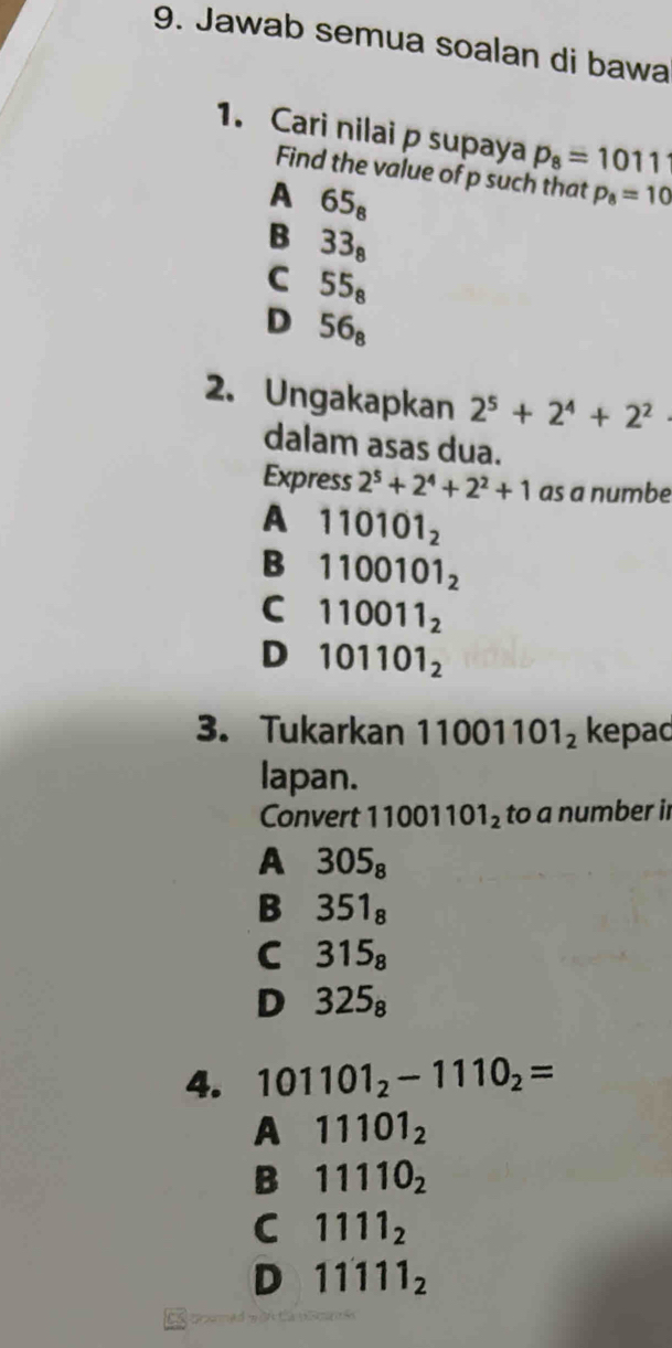 Jawab semua soalan di bawa
1. Cari nilai p supaya p_8=1011
Find the value of p such that p_8=10
A 65_8
B 33_8
C 55_8
D 56_8
2. Ungakapkan 2^5+2^4+2^2
dalam asas dua.
Express 2^5+2^4+2^2+1 as a numbe
A 110101_2
B 1100101_2
C 110011_2
D 101101_2
3. Tukarkan 11001101_2 kepad
lapan.
Convert 11001101_2 to a number ir
A 305_8
B 351_8
C 315_8
D 325_8
4. 101101_2-1110_2=
A 11101_2
B 11110_2
C 1111_2
D 11111_2