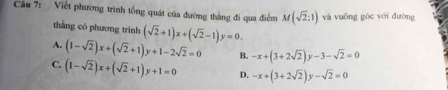 Viết phương trình tổng quát của đường thằng đi qua điểm M(sqrt(2);1) và vuông góc với đường
thẳng có phương trình (sqrt(2)+1)x+(sqrt(2)-1)y=0.
A. (1-sqrt(2))x+(sqrt(2)+1)y+1-2sqrt(2)=0 B. -x+(3+2sqrt(2))y-3-sqrt(2)=0
C. (1-sqrt(2))x+(sqrt(2)+1)y+1=0 D. -x+(3+2sqrt(2))y-sqrt(2)=0