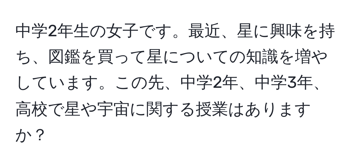 中学2年生の女子です。最近、星に興味を持ち、図鑑を買って星についての知識を増やしています。この先、中学2年、中学3年、高校で星や宇宙に関する授業はありますか？