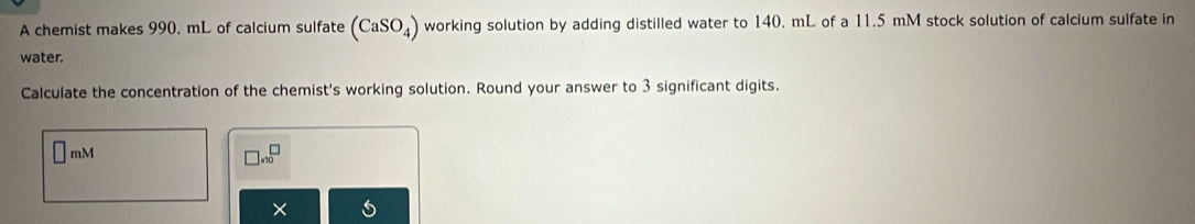 A chemist makes 990. mL of calcium sulfate (CaSO_4) working solution by adding distilled water to 140. mL of a 11.5 mM stock solution of calcium sulfate in 
water. 
Calculate the concentration of the chemist's working solution. Round your answer to 3 significant digits.
mM
beginarrayr □  * 10endarray
×