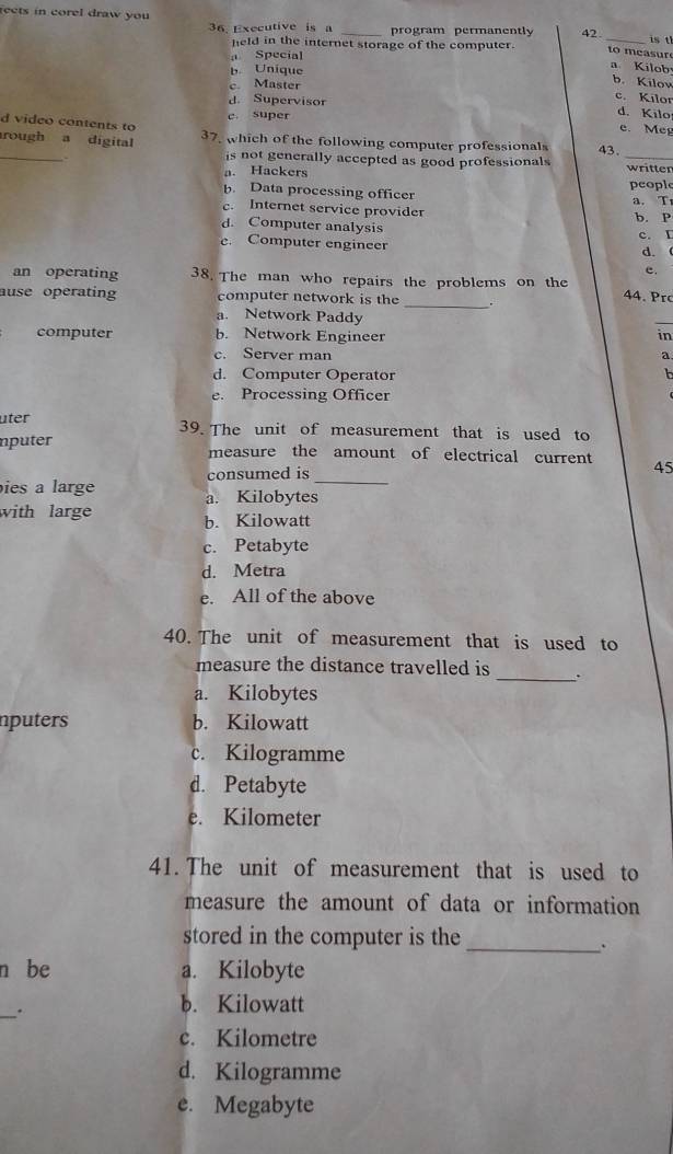 rects in corel draw you 42 _is t
36. Executive is a program permanently to m easur
held in the internet storage of the computer. a Kilob
a Special
b. Uníque
b.Kilov
c. Master c. Kilor
d. Supervisor d. Kilo
e. super
d video contents to
e. Meg
_
rough a digital 37, which of the following computer professionals 43.
is not generally accepted as good professionals _written
a. Hackers people
b. Data processing officer
a. T
c. Internet service provider
d. Computer analysis b. P
e. Computer engineer c. I d. 
e.
an operating 38. The man who repairs the problems on the 44. rc
ause operating computer network is the _.
a. Network Paddy
_
computer b. Network Engineer in
c. Server man a
d. Computer Operator
h
e. Processing Officer
üter 39. The unit of measurement that is used to
nputer measure the amount of electrical current 45
consumed is
_
ies a large a. Kilobytes
with large b. Kilowatt
c. Petabyte
d. Metra
e. All of the above
40. The unit of measurement that is used to
measure the distance travelled is _:
a. Kilobytes
nputers b. Kilowatt
c. Kilogramme
d. Petabyte
e. Kilometer
41. The unit of measurement that is used to
measure the amount of data or information
stored in the computer is the
_.
n be a. Kilobyte
_.
b. Kilowatt
c. Kilometre
d. Kilogramme
e. Megabyte