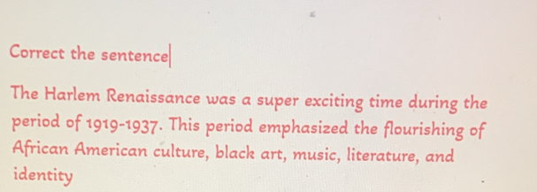 Correct the sentence 
The Harlem Renaissance was a super exciting time during the 
period of 1919-1937. This period emphasized the flourishing of 
African American culture, black art, music, literature, and 
identity