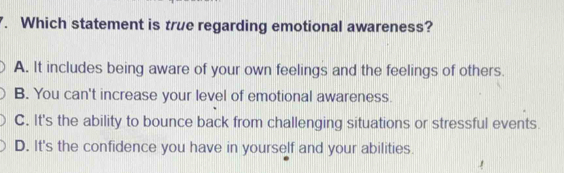 Which statement is true regarding emotional awareness?
A. It includes being aware of your own feelings and the feelings of others.
B. You can't increase your level of emotional awareness.
C. It's the ability to bounce back from challenging situations or stressful events.
D. It's the confidence you have in yourself and your abilities.