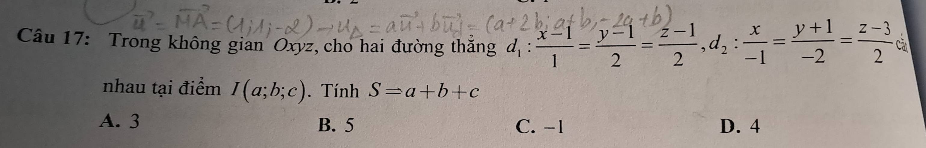 Trong không gian Oxyz, cho hai đường thắng d_1: (x-1)/1 = (y-1)/2 = (z-1)/2 , d_2: x/-1 = (y+1)/-2 = (z-3)/2  Càt
nhau tại điểm I(a;b;c). Tính S=a+b+c
A. 3 B. 5 C. -1 D. 4