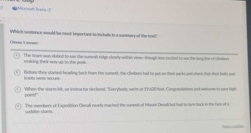 a Microsoft Teams 
Which sentence would be most important to include in a summary of the text?
Choose 1 answer:
A ) The team was elated to see the summit ridge clearly within view—though less excited to see the long line of climbers
snaking their way up to the peak.
0 ) Before they started heading back from the summit, the climbers had to put on their packs and check that their belts and
knots were secure.
When the storm hit, an instructor declared, "Everybody, we're at 19,620 feet. Congratulations and welcome to your high
point!"
The members of Expedition Denali nearly reached the summit of Mount Denali but had to turn back in the face of a
sudden storm.
Report a problem