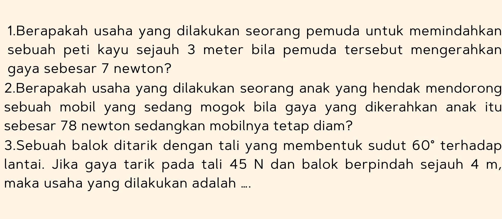 Berapakah usaha yang dilakukan seorang pemuda untuk memindahkan 
sebuah peti kayu sejauh 3 meter bila pemuda tersebut mengerahkan 
gaya sebesar 7 newton? 
2.Berapakah usaha yang dilakukan seorang anak yang hendak mendorong 
sebuah mobil yang sedang mogok bila gaya yang dikerahkan anak itu 
sebesar 78 newton sedangkan mobilnya tetap diam? 
3.Sebuah balok ditarik dengan tali yang membentuk sudut 60° terhadap 
lantai. Jika gaya tarik pada tali 45 N dan balok berpindah sejauh 4 m, 
maka usaha yang dilakukan adalah ....