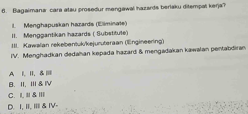 Bagaimana cara atau prosedur mengawal hazards berlaku ditempat kerja?
1. Menghapuskan hazards (Eliminate)
II. Menggantikan hazards ( Substitute)
III. Kawalan rekebentuk/kejuruteraan (Engineering)
IV. Menghadkan dedahan kepada hazard & mengadakan kawalan pentabdiran
A I, II, & III
B. II, Ⅲ & ⅣV
C. I,Ⅱ&Ⅲ
D. I, II, III & IV-