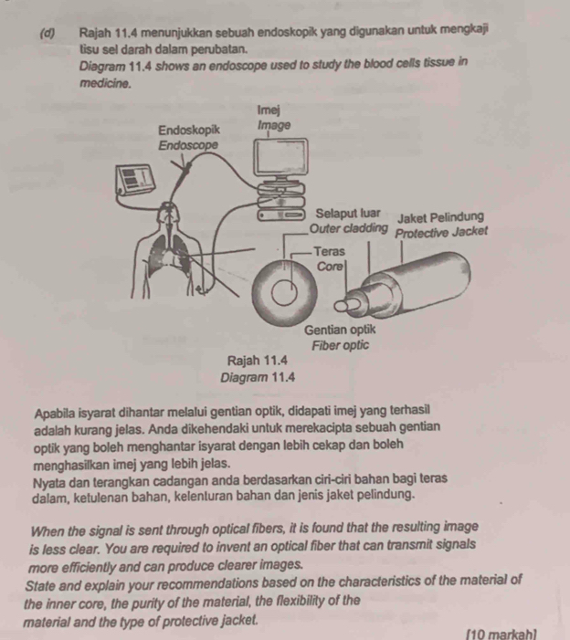 Rajah 11.4 menunjukkan sebuah endoskopik yang digunakan untuk mengkaji 
tisu sel darah dalam perubatan. 
Diagram 11.4 shows an endoscope used to study the blood cells tissue in 
medicine. 
Apabila isyarat dihantar melalui gentian optik, didapati imej yang terhasil 
adalah kurang jelas. Anda dikehendaki untuk merekacipta sebuah gentian 
optik yang boleh menghantar isyarat dengan lebih cekap dan boleh 
menghasilkan imej yang lebih jelas. 
Nyata dan terangkan cadangan anda berdasarkan ciri-ciri bahan bagi teras 
dalam, ketulenan bahan, kelenturan bahan dan jenis jaket pelindung. 
When the signal is sent through optical fibers, it is found that the resulting image 
is less clear. You are required to invent an optical fiber that can transmit signals 
more efficiently and can produce clearer images. 
State and explain your recommendations based on the characteristics of the material of 
the inner core, the purity of the material, the flexibility of the 
material and the type of protective jacket. 
[10 markah]