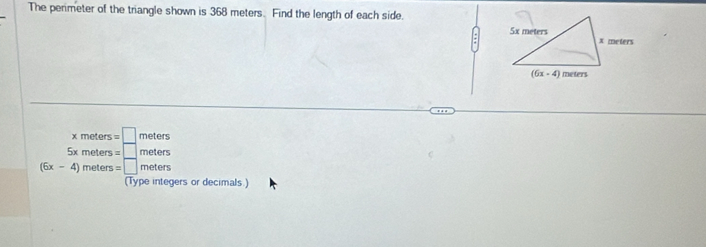 The penmeter of the triangle shown is 368 meters. Find the length of each side.
beginarrayr xmeters=□ meters 5xmeters=□ metersendarray
(6x-4)meters=□ meters
(Type integers or decimals.)