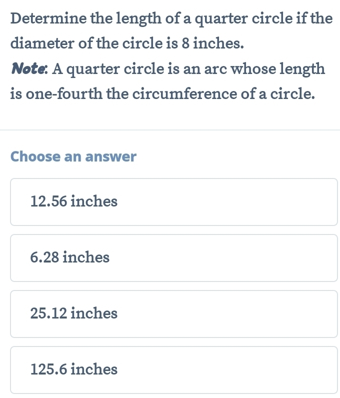 Determine the length of a quarter circle if the
diameter of the circle is 8 inches.
Note: A quarter circle is an arc whose length
is one-fourth the circumference of a circle.
Choose an answer
12.56 inches
6.28 inches
25.12 inches
125.6 inches