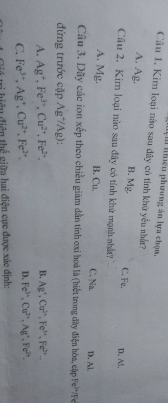 lệm nhiều phương án lựa chọn.
Câu 1. Kim loại nào sau đây có tính khử yếu nhất?
A. Ag. B. Mg. C. Fe.
D. Al.
Câu 2. Kim loại nào sau đây có tính khử mạnh nhất?
A. Mg. B. Cu. C. Na.
D. Al.
Câu 3. Dãy các ion xếp theo chiều giảm dần tính oxi hoá là (biết trong dãy điện hóa, cặp Fe^(3+) /Fe
đứng trước cặp Ag^+/Ag)
A. Ag^+, Fe^(3+), Cu^(2+), Fe^(2+). B. Ag^+, Cu^(2+), Fe^(3+), Fe^(2+)..
D.
C. Fe^(3+), Ag^+, Cu^(2+), Fe^(2+). Fe^(3+), Cu^(2+), Ag^+, Fe^(2+). 
ó tri hiệu điện thế giữa hai điện cực được xác định: