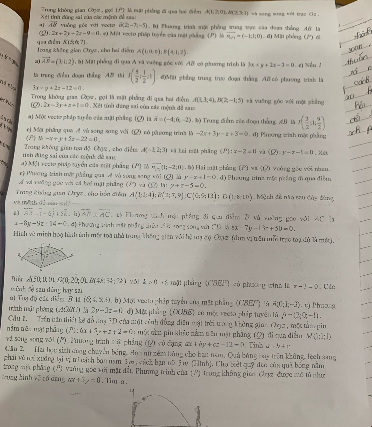 Trong không gian Oxyz, gọi (P) là mặt phẳng đi qua hai điểm A(1;2;0),B(2;3;1) và song song với trục Oz .
Xét tính đúng sai của các mệnh đề sau:
1
_
a) vector AB vuông góc với vectơ vector a(2;-7;-5). b) Phương trình mặt phẳng trung trực của đoạn thằng AB là
(Q): 2x+2y+2z-9=0 0. c) Một vectơ pháp tuyến của mặt phẳng (P) là vector n_(P)=(-1;1;0). d) Mặt phầng (P) đi
qua điểm K(5;6;7).
Trong không gian Oxyz, cho hai điểm A(1;0;0);B(4;1;2).
T ý nghĩ 
a) vector AB=(3;1;2). b) Mặt phẳng đi qua A và vuông góc với AB có phương trình là 3x+y+2z-3=0. c) Nếu I
là trung điểm đoạn thẳng AB thì I( 5/2 ; 1/2 ;1). d)Mặt phầng trung trực đoạn thẳng AB có phương trình là
nế nào
3x+y+2z-12=0.
Trong không gian Oxyz , gọi là mặt phẳng đi qua hai điểm A(1;3;4),B(2;-1;5) và vuông góc với mặt phẳng
ệt Nam
(Q):2x-3y+z+1=0. Xét tính đúng sai của các mệnh đề sau:
a) Một vectơ pháp tuyến của mặt phẳng (Q) là vector n=(-4;6;-2). b) Trung điểm của đoạn thẳng AB là I( 3/2 ;1; 9/2 )
ủa các
g hiện c) Mặt phẳng qua A và song song với (Q) có phương trình là -2x+3y-z+3=0. d) Phương trình mặt phẳng
(P) là -x+y+5z-22=0.
núng  Trong không gian tọa độ Oxyz , cho điểm A(-1;2;3) và hai mặt phẳng (P) x-2=0 và (Q):y-z-1=0. Xét
tính đúng sai của các mệnh đề sau:
ỡng a) Một vectơ pháp tuyến của mặt phẳng (P) là vector n_(P)(1;-2;0) (. b) Hai mặt phẳng (P) và (Q) vuông góc với nhau.
c) Phương trình mặt phẳng qua A và song song với (Q) là y-z+1=0. d) Phương trình mặt phẳng đi qua điểm
A và vuông góc với cả hai mặt phẳng (P) và (Q) là: y+z-5=0.
a  Trong không gian Oxyz, cho bốn điểm A(1;1;4);B(2;7;9);C(0;9;13);D(1;8;10).  Mệnh đề nào sau đây đúng
và mệnh đề nào sai?
a) vector AB=vector i+6vector j+5vector k. b) overline AB⊥ overline AC. c) Phương trình mặt phẳng đi qua điểm B và vuỡng góc với AC là
x-8y-9z+14=0. d) Phương trình mặt phẳng chứa AB song song với CD là 8x-7y-13z+50=0.
Hình vẽ minh hoạ hình ảnh một toà nhà trong không gian với hệ toạ độ Oxyz (đơn vị trên mỗi trục toạ độ là mét).
Biết A(50;0;0),D(0;20;0),B(4k;3k;2k) với k>0 và mặt phẳng (CBEF) có phương trình là z-3=0. Các
mệnh đề sau đúng hay sai
a) Toạ độ của điểm B là (6;4,5;3). b) Một vectơ pháp tuyến của mặt phẳng (CBEF) là overline n(0;1;-3). c) Phương
trình mặt phẳng (AOBC) là 2y-3z=0. d) Mặt phẳng (DOBE) có một vectơ pháp tuyến là vector p=(2;0;-1).
Câu 1. Trên bản thiết kế đồ hoạ 3D của một cánh đồng điện mặt trời trong không gian Oxyz , một tấm pin
nằm trên mặt phẳng (P) : 6x+5y+z+2=0 1 ; một tấm pin khác nằm trên mặt phẳng (Q) đi qua điểm M (1;1;1)
và song song với (P). Phương trình mặt phẳng (Q) có dạng ax+by+cz-12=0. Tính a+b+c
Câu 2. Hai học sinh đang chuyền bóng. Bạn nữ ném bóng cho bạn nam. Quả bóng bay trên không, lệch sang
phải và rơi xuống tại vị trí cách bạn nam 3m , cách bạn nữ 5m (Hình). Cho biết quỹ đạo của quả bóng năm
trong mặt phẳng (P) vuông góc với mặt đất. Phương trình của (P) trong không gian Oxyz được mô tả như
trong hình vẽ có dạng ax+3y=0. Tìm a .
2