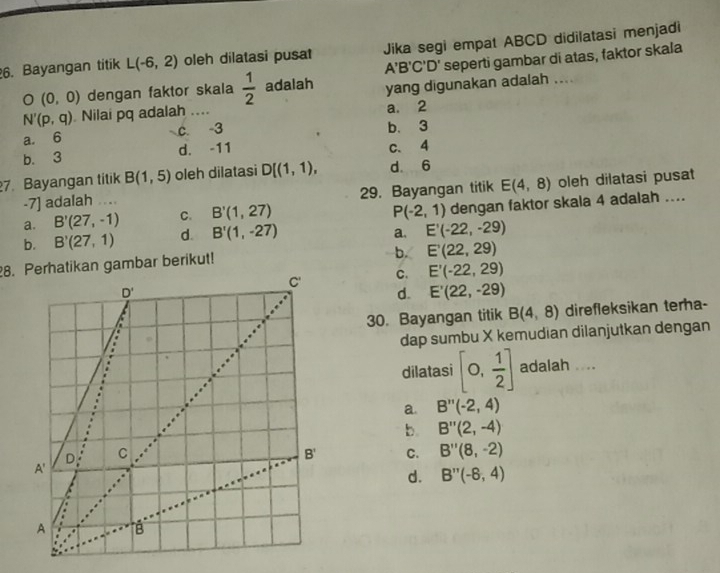 Bayangan titik L(-6,2) oleh dilatasi pusat Jika segi empat ABCD didilatasi menjadi
A'B'C'D' seperti gambar di atas, faktor skala
O(0,0) dengan faktor skala  1/2  adalah
N'(p,q) Nilai pq adalah .... yang digunakan adalah ....
a. 2
a. 6 c. -3 b. 3
b. 3 d. -11 C、4
7. Bayangan titik B(1,5) oleh dilatasi D[(1,1), d. 6
-7] adalah .... 29. Bayangan titik E(4,8) oleh dilatasi pusat
a. B'(27,-1) C. B'(1,27) dengan faktor skala 4 adalah ....
P(-2,1)
b. B'(27,1) d. B'(1,-27)
a. E'(-22,-29)
8. Perhatikan gambar berikut!
b. E'(22,29)
C. E'(-22,29)
d. E'(22,-29)
30. Bayangan titik B(4,8) direfleksikan terha-
dap sumbu X kemudian dilanjutkan dengan
dilatasi [0, 1/2 ] adalah ....
a. B''(-2,4)
b. B''(2,-4)
C. B''(8,-2)
d. B''(-6,4)