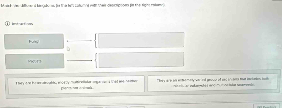 Match the different kingdoms (in the left column) with their descriptions (in the right column).
Instructions
Fungi
Protists
They are heterotrophic, mostly multicellular organisms that are neither They are an extremely varied group of organisms that includes both
plants nor animals. unicellular eukaryotes and multicellular seaweeds.