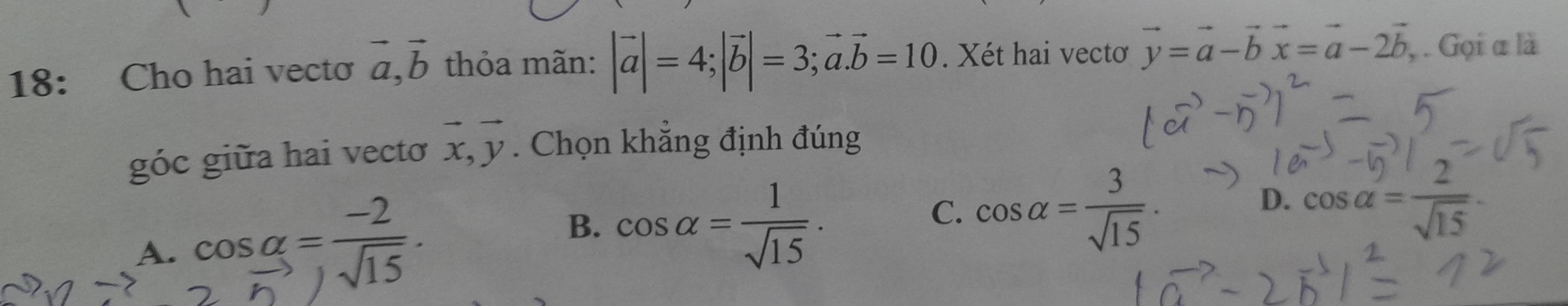 18: Cho hai vecto vector a, vector b thỏa mãn: |vector a|=4; |vector b|=3; vector a. vector b=10. Xét hai vectơ vector y=vector a-vector bvector x=vector a-2vector b , . Gọi α là
góc giữa hai vectơ vector x, vector y. Chọn khẳng định đúng
B. cos alpha = 1/sqrt(15) ·
C. cos alpha = 3/sqrt(15) .
D. cos alpha = 2/sqrt(15) 
A.